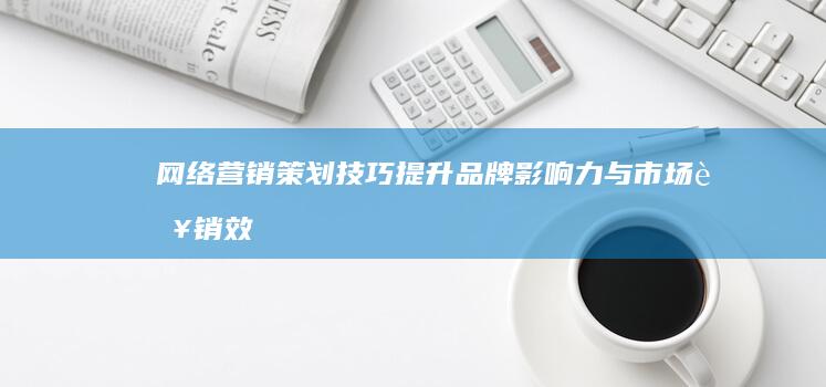 网络营销策划技巧：提升品牌影响力与市场营销效果